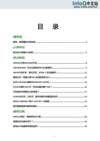  



                                                                                                                                   




                                         目      录 
[篇首语] 

继续，高质量的内容创造 ............................................................................................................ I 

[人物专访] 
程立谈大规模SOA系统................................................................................................................. 1 

[热点新闻] 

GOOGLE已停止GEARS开发 ........................................................................................................ 8

AMAZON RDS:  作为云服务的MYSQL数据库 ........................................................................ 9

ASP.NET的未来：简化开发，HTML 5 及性能提升 ...........................................................11

案例分析：移植大型VB6 应用程序到.NET..........................................................................13

RUBY ON RAILS登陆MICROSOFT AZURE ...........................................................................15

ECLIPSE插件TOP30，而你会喜欢哪个IDE？.....................................................................16

开发者如何保鲜自己的技能？.................................................................................................17

CLOJURE近况：分布式、数学运算与构建的新动向 .........................................................19

JBPM4 与BPMN2 将于 2010 年 1 月联姻 ...........................................................................21

面向数据是面向服务的基石 .....................................................................................................23 

[推荐文章] 
OOPSLA辩论：被高估的云计算..............................................................................................26

构建自动化驶向何方？..............................................................................................................29

使用JAVA构建高伸缩性组件.....................................................................................................35



                                                                      ii 
      
 
