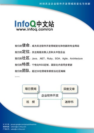 时刻关注企业软件开发领域的变化与创新




              我们的      使命：成为关注软件开发领域变化和创新的专业网站
              我们的      定位：关注高级决策人员和大中型企业
              我们的      社区：Java、.NET、Ruby、SOA、Agile、Architecture
              我们的      特质：个性化RSS定制、国际化内容同步更新
              我们的      团队：超过30位领域专家担当社区编辑
              ……




                           每日要闻                      深度文章

                                            企业软件开发

                            视　频                      迷你书




讨 论 组 ：groups.google.com/group/infoqchina
编辑电邮：editors@cn.infoq.com
广告合作：sales@cn.infoq.com
 