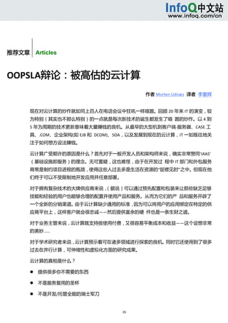  



        


推荐文章    Articles



OOPSLA辩论：被高估的云计算 
                                        作者 Morten Udnæs  译者  李重辉 


       现在对云计算的炒作就如同上百人在电话会议中狂吼一样喧嚣。回顾 20 年来 IT 的演变，较
       为特别（其实也不那么特别）的一点就是每次新技术的诞生都发生了喧  嚣的炒作。以 4 到
       5 年为周期的技术更新意味着大量赚钱的良机。从最早的大型机到客户端‐服务器、CASE 工
       具、.COM、企业架构(如 EJB 和  DCOM)、SOA，以及发展到现在的云计算，IT 一如既往地关
       注于如何想方设法赚钱。 

       云计算广受期许的原因是什么？首先对于一般开发人员和架构师来说，确实非常赞同‘IAAS’
       （基础设施即服务）的理念。无可置疑，这也难怪，由于在开发过  程中 IT 部门和外包服务
       商常是制约项目进程的瓶颈，使得这些人过去多是生活在资源的“捉襟见肘”之中。但现在他
       们终于可以不受限制地开发应用并任意部署。 

       对于拥有复杂技术的大牌供应商来说，（据说）可以通过预先配置和包装来让那些缺乏足够
       技能和经验的用户也能够合理的配置并使用产品和服务。从而为它们的产  品和服务开辟了
       一个全新的分销渠道。由于云计算缺少通用的标准，因为可以将用户的应用绑定在特定的供
       应商平台上，这样客户就会很忠诚——然后提供富余的硬  件也是一条生财之道。 

       对于业务主管来说，云计算既支持按使用付费，又很容易平衡成本和收益——这个设想非常
       的美妙…… 

       对于学术研究者来说，云计算预示着可在诸多领域进行探索的良机。同时它还使用到了很多
       过去在并行计算，可伸缩性和虚拟化方面的研究成果。 

       云计算的真相是什么？ 

              提供很多你不需要的东西 

              不是服务复用的圣杯 

              不是开发/托管全能的瑞士军刀 


                                 26 
            
 