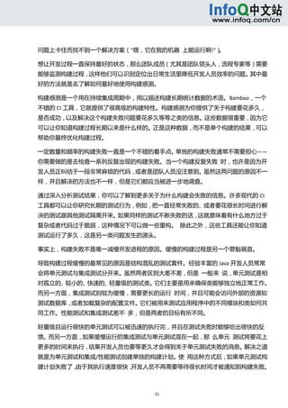  



问题上卡住而找不到一个解决方案（“嘿，它在我的机器  上能运行啊!”）。 

想让开发过程一直保持最好的状态，那么团队成员（尤其是团队领头人，流程专家等）需要
能够监测构建过程，这样他们可以识别定位出日常生活里降低开发人员效率的问题。其中最
好的方法就是去了解如何最好地使用构建感测。 

构建感测是一个用在持续集成周期中，用以描述构建长期统计数据的术语。Bamboo，一个
不错的 CI 工具，它就提供了很高级的构建特性。构建感测为你提供了关于构建要花多久，
是否成功，以及解决这个构建失败问题要花多久等等之类的信息。这些数据很重要，因为它
可以让你知道构建过程长期以来是什么样的。正是这种数据，而不是单个构建的结果，可以
帮助你最终优化构建过程。 

一定数量和频率的构建失败一直是一个不错的着手点。单独的构建失败通常不需要担心——
你需要做的是去检查一系列反复出现的构建失败。当一个构建反复失败  时，也许是因为开
发人员正纠结于一段非常麻烦的代码，或者是团队人员没注意到。虽然这两问题的原因不一
样，并且解决的方法也不一样，但是它们都应当被进一步地调查。 

通过深入分析测试结果，你可以了解到更多关于为什么构建会失败的信息。许多现代的 CI
工具都可以让你研究长期的测试行为，例如，把一直经常失败的、或者要花很长时间进行解
决的测试跟其他测试隔离开来。如果同样的测试不断失败的话，这就意味着有什么地方过于
复杂或者代码过于脆弱，这种情况下可以做一些重构。  除此之外，这些工具还能让你知道
测试运行了多久，这是另一类问题发生的源头。 

事实上，构建失败不是唯一减慢开发进程的原因。缓慢的构建过程是另一个罪魁祸首。 

导致构建过程缓慢的最常见的原因是结构混乱的测试套件。经验丰富的 Java 开发人员常常
会将单元测试与集成测试分开来。虽然两者区别大差不差，但是  一般来  说，单元测试是相
对孤立的、较小的、快速的、轻量级的测试类。它们主要是用来确保类能够独立地正常工作。
而另一方面，集成测试则较为缓慢，需要更长的运行  时间，并且可能会访问外部的资源如
测试数据库，或者加载复杂的配置文件。它们被用来测试应用程序中的不同模块和类如何共
同工作。性能测试和集成测试差不  多，但是两者的目标有所不同。 

轻量级且运行很快的单元测试可以被迅速的执行完，并且在测试失败时能够给出很快的反
馈。而另一方面，如果缓慢运行的集成测试与单元测试混在一起，那  么单元  测试将要花上
更多的时间来执行，结果开发人员也要等更久才会得到关于单元测试失败的消息。解决之道
就是为单元测试和集成/性能测试创建单独的构建计划。使  用这种方式后，如果单元测试构
建计划失败了，由于其执行速度很快，开发人员不再需要等待很长时间才被通知到构建失败。



                       31 
  
 