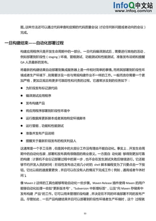  



    题。这种方法还可以通过代码审查和定期的代码质量会议（讨论任何新问题或者动向的会议）
    完成。 


一旦构建结束——自动化部署过程 

    构建应用程序只是开发生命周期中的一部分。一旦代码编译测试后，需要进行其他的活动，
    例如部署到阶段性（staging）环境、冒烟测试、功能测试和性能测试、准备发布说明和提醒
    QA 人员最新的发布。 

    将最新的构建结果自动部署到集成服务器上是一件相对简单的事情。而将其部署到阶段性环
    境或者生产环境下，则需要涉及一些与常规构建作业不一样的工作。一般而言你需要一个更
    加严格，更加正规且有更多可跟踪性和问责的过程。它通常涉及到的任务如下： 

           为阶段发布标记源代码 

           编译测试应用程序 

           发布构建产品 

           将应用程序部署到阶段性环境中 

           运行数据库更新脚本或者其他特定环境脚本 

           运行冒烟，功能和性能测试 

           准备并发布产品说明 

           提醒关于最新阶段发布的相关利益人 

    这通常是一个手工任务，但是其中的大部分工作没有理由不能自动化。事实上，开发生命周
    期中的自动化包装，部署和发布具有很稳固的商业意义。一方面自  动化能  够得到更加可靠
    的构建：计算机不会忘记部署过程中的某一步，也不会在发生测试失败后继续进行。它还能
    够节约开发人员的时间：阶段性发布由之前几小时的  shell 脚本编程变为了只要点击一下按
    钮。它比以前的速度要更快，并且可以在没有人的情况下完成工作（例如，通宵或者午休时
    间）。 

    像 Maven 2 这样的工具也能够帮助自动化一些步骤。Maven Release 插件使得 Maven 的用户
    能够自动化处理一些如“更新版本号”，“Subversion 中新增标签”，以及“向 Maven 存储库中
    发布构建  产品”的工作。它可以用来管理阶段构建，并决定在不同的环境部署不同的发布产
    品。尽管如此，一旦产品构建结束并且可以部署到阶段性环境者生产环境时，这个  过程就



                                33 
         
 