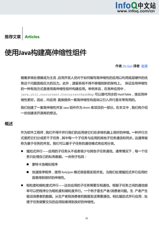  



        


推荐文章    Articles



使用Java构建高伸缩性组件 
                                                    作者 Zhi Gan 译者  崔康 


       随着多核处理器成为主流，应用开发人员对于如何编写高伸缩性的应用以利用底层硬件的优
       势这个问题面临巨大的压力。此外，遗留系统不得不移植到新的架构上。  保证应用伸缩性
       的一种有效方式是使用高伸缩性组件构建应用。举例来说，在各种应用中，
       java.util.concurrent.ConcurrentHashMap 可以替代同步的 HashTable，使应用伸
       缩性更好。因此，向应用  直接提供一套高伸缩性构造块以引入并行是非常有用的。 

       我们创建了一套高伸缩性并发 Java 组件作为 Amin 库项目的一部分。在本文中，我们将介绍
       一些创建该开源库的想法。 


概述 

       作为软件工程师，我们不得不并行我们的应用使它们在多核机器上很好的伸缩。一种并行方
       式是把它们分成若干子任务，其中每一个子任务与应用的其他子任务通信和同步。这通常被
       称为基于任务的并发。我们可以基于子任务的通信模式将应用分类。 

              尴尬式并行——应用的子任务从不或者很少与其他子任务通信。通常情况下，每一个任
               务只处理自己的私有数据。一些例子包括：   

                  蒙特卡洛模拟程序 

                  快速排序程序，使用 fork/join 模式很容易实现并发。当我们处理尴尬式并行应用时
                   容易得到很好的伸缩性。 

              粗粒度和细粒度式并行——这些应用的子任务需要互相通信。根据子任务之间的通信频
               率可以把程序分为粗粒度和细粒度并行。一个例子是生产者/消费者问题。生  产者产生
               驱动消费者的数据。从生产者到消费者的数据发送需要通信。相比尴尬式并行应用，处
               理子任务频繁交互的应用较难得到良好的伸缩性。 



                                      35 
            
 