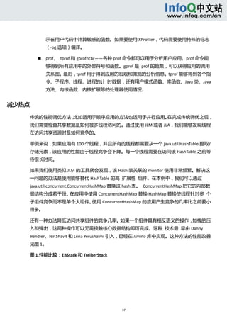  



                示在用户代码中计算敏感的函数。如果要使用 XProfiler，代码需要使用特殊的标志
                （‐pg 选项）编译。 

               prof、  tprof 和 gprofncbr——各种 prof 命令都可以用于分析用户应用。prof 命令能
                够得到所有应用中的外部符号和函数。gprof 是  prof 的超集，可以获得应用的调用
                关系图。最后，tprof 用于得到应用的宏观和微观的分析信息。tprof 能够得到各个指
                令、子程序、线程、进程的计  时数据，还有用户模式函数、库函数、Java 类、Java
                方法、内核函数、内核扩展等的处理器使用情况。 


减少热点 

    传统的性能调优方法，比如适用于顺序应用的方法也适用于并行应用。在完成传统调优之后，
    我们需要检查共享数据是如何被多线程访问的。通过使用 JLM 或者 JLA，我们能够发现线程
    在访问共享资源时是如何竞争的。 

    举例来说，如果应用有 100 个线程，并且所有的线程都需要从一个 java.util.HashTable 提取/
    存储元素，该应用的性能由于线程竞争会下降。每一个线程需要在访问该 HashTable 之前等
    待很长时间。 

    如果我们使用类似 JLM 的工具就会发现，该 Hash 表关联的 monitor 使用非常频繁。解决这
    一问题的办法是使用能够替代 HashTable 的高  扩展性  组件。在本例中，我们可以通过
    java.util.concurrent.ConcurrentHashMap 替换该 hash 表。  ConcurrentHashMap 把它的内部数
    据结构分成若干段。在应用中使用 ConcurrentHashMap 替换 HashMap 替换使线程针对多  个
    子组件竞争而不是单个大组件。使用 ConcurrentHashMap 的应用产生竞争的几率比之前要小
    得多。 

    还有一种办法降低访问共享组件的竞争几率。如果一个组件具有相反语义的操作，如栈的压
    入和弹出，这两种操作可以无需接触核心数据结构即可完成。这种  技术最  早由 Danny 
    Hendler、Nir Shavit 和 Lena Yerushalmi 引入，已经在 Amino 库中实现。这种方法的性能改善
    见图 1。 

    图 1.性能比较：EBStack 和 TreiberStack 




                                          37 
         
 