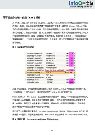  




尽可能减少比较—交换（CAS）操作 

    从 JDK 1.5 以后，JDK 包含了由 Doug Lea 开发的位于 java.util.concurrent 包的无锁的 FIFO（先
    进先出）队列。该队列采用的算法基于单链表的并发操作，最初由  Michael 和 Scott 开发。
    它的出列操作需要一次比较—交换，而入列操作需要两次比较—交换。这对入列和出列操作
    来说太容易了。但是分析数据（图  2）显示比较—交换操作占用了大部分执行时间，同时入
    列操作需要两次交换—比较，这增加了失败的概率。在现代多处理器上，一次成功的比较—
    交换操作要比一  次加载或者存储的时间长一个数量级，因为它们需要独立占用和冲刷处理
    器写缓存。 

    图 2. CAS 操作的执行时间 




    从图 2 可以看出，CAS 操作执行时间的百分比为 46.08%，几乎占了全部执行时间的一半。
    分析数据有一个操作的延迟。真正的时间是在"SETE AL"指令之后发生的。 

    Mozes 和 Shavit（MoS‐queue）在它们的无锁队列算法中，提供了一种新颖的办法来降低入
    列操作时 CAS 的数量。其关键点在于替换单  链表，  因为其中的指针在插入时需要浪费一
    次 CAS 操作，取而代之的是采用一个双链表，其中的指针在更新时只需要一次存储操作，
    如果事件乱序导致双链表不一致则可以修复。 

    我们做了一次基准测试来比较 ConcurrentLinkedQueue（JSR166y）和 Mos‐Queue 的性能。结
    果在图 3 中显示。对于大量线程来说，Mos‐Queue 的性能优于 JDK ConcurrentLinkedQueue。 

    图 3.  性能比较：ConcurrentLinkedQueue 和 Mos‐Queue 




                                         39 
       
 