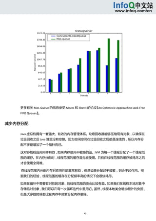  




    更多有关 Mos‐Queue 的信息参见 Mozes 和 Shavit 的论文《An Optimistic Approach to Lock‐Free 
    FIFO Queues》。 


减少内存分配 

    Java 虚拟机拥有一套强大、有效的内存管理体系。垃圾回收器能够压缩现有对象，以确保在
    垃圾回收之后 Java 堆里没有空隙。因为空闲空间在垃圾回收之后都是连续的，所以内存分
    配不多是增加了一个指针而已。 

    这对多线程应用同样有效，如果内存使用不敏感的话。JVM 为每一个线程分配了一个线程范
    围的缓存。在内存分配时，线程范围的缓存首先被使用。只有在线程范围的缓存被耗尽之后
    才会使用全局堆。 

     在线程范围内分配内存对应用性能非常有益，但是如果分配过于频繁，则会不起作用。根
    据我们的经验，线程范围的缓存在分配频率高的情况下会很快耗尽。 

    如果在循环中需要暂时性的对象，则线程范围的类会比较有益。如果我们在线程本地对象中
    存储临时对象，我们可以在每一次循环迭代中重用它。虽然，线程本地类会增加额外的负担，
    但是大多数时候都比在内存中频繁分配内存要好。 




                                          40 
        
 