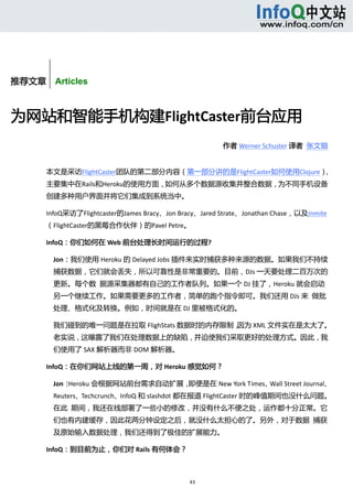  



        


推荐文章    Articles



为网站和智能手机构建FlightCaster前台应用 
                                                        作者 Werner Schuster 译者  张文钿 


       本文是采访FlightCaster团队的第二部分内容（第一部分讲的是FlightCaster如何使用Clojure），
       主要集中在Rails和Heroku的使用方面，如何从多个数据源收集并整合数据，为不同手机设备
       创建多种用户界面并将它们集成到系统当中。 

       InfoQ采访了Flightcaster的James Bracy、Jon Bracy、Jared Strate、Jonathan Chase，以及Inmite
       （FlightCaster的黑莓合作伙伴）的Pavel Petre。 

       InfoQ：你们如何在 Web 前台处理长时间运行的过程? 

           Jon：我们使用 Heroku 的 Delayed Jobs 插件来实时捕获多种来源的数据。如果我们不持续
           捕获数据，它们就会丢失，所以可靠性是非常重要的。目前，DJs 一天要处理二百万次的
           更新。每个数  据源采集器都有自己的工作者队列。如果一个 DJ 挂了，Heroku 就会启动
           另一个继续工作。如果需要更多的工作者，简单的跑个指令即可。我们还用 DJs 来  做批
           处理、格式化及转换。例如，时间就是在 DJ 里被格式化的。 

           我们碰到的唯一问题是在拉取 FlighStats 数据时的内存限制，因为 XML 文件实在是太大了。
           老实说，这曝露了我们在处理数据上的缺陷，并迫使我们采取更好的处理方式。因此，我
           们使用了 SAX 解析器而非 DOM 解析器。 

       InfoQ：在你们网站上线的第一周，对 Heroku 感觉如何？ 

           Jon：Heroku 会根据网站前台需求自动扩展，即便是在 New York Times、Wall Street Journal、
           Reuters、Techcrunch、InfoQ 和 slashdot 都在报道 FlightCaster 时的峰值期间也没什么问题。
           在此  期间，我还在线部署了一些小的修改，并没有什么不便之处，运作都十分正常。它
           们也有内建缓存，因此花两分钟设定之后，就没什么太担心的了。另外，对于数据  捕获
           及原始输入数据处理，我们还得到了极佳的扩展能力。 

       InfoQ：到目前为止，你们对 Rails 有何体会？ 



                                               43 
            
 