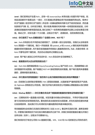  



 Jared：我们的网站不全是 Rails，还有一些 Javascript/Ajax 来简化输入和提升用户体验。航
 班延误因素并不是算法的  一部分，它们是通过把逻辑应用于航班数据而得出的。程序分
 析天气数据（航空例行天气报告）并应用一些基础逻辑来判断与天气相关的延误，然后通
 知旅客天气情  况。分析官方情况、预计抵港/离港时间来判断一些明显的航班延误。分析
 进港航班数据来判断明显的延误。我们还做了一些简单的阈值数学运算以决定如果显示预 
 报。除此之外，时区也是一个大问题，这取决于用户、进港航班、目的地等的位置。 

InfoQ：你们使用了 Rails 的哪些部分？全部的 ORM、REST 吗？ 

 Jon：Rails 所有部分在不同的地方都用到了，没有哪一部分没有用到。但我们从没有使用
 Rails 用到的一个属性域。我们一开始就使  用'updated_at'和'created_at'属性域来存放更新
 数据时的时间戳信息，而不是在收到数据并将其放入数据库的时间。为此，但是你得告  诉
 Rails 不要写这两个属性域，而且你必须始终记得要这么做。 

 Jared:  用户输入被加以分析并自动补全；Rails 的自动补全功能棒极了。 

InfoQ：数据是如何从后台抓取到前台的？ 

 Jon：Rails Web 服务器读取由 Clojure/Cascading/Hadoop 端产生的 JSON，用其解释输入的
 实时数据并形成预报。客户端通过 REST API 接收预报和实时数据。客户端只是用来查看数
 据的，逻辑保留在服务器上。 

InfoQ：你们是如何获取数据的？是否有什么地方能够获得延误及其他所需数据？ 

 Jon：目前我们从联邦航空管理局（FAA）获取航班数据、从国家海洋气象局获取天气信息、
 从 Flightstats 获取航空公司信息。我们也开始与某些航空公司接触以便能直接从他们那获
 取数据。 

InfoQ：Mashup 很流行——你们在整合来自多个数据源的数据的时候有没有碰到问题？ 

 Jon：日期和时间一直是最大的问题。时区和夏令时都必须考虑进去，不然你可能会在搜
 索今天的班机时却得到明天的。要找到机场当地的时区也很困难，好在机场的经度和纬度
 比较容易获得，因此我们可以利用时区向量地图用经纬度来确定时区。 

 有些数据源也会给我们无效的日期和时间（比如 26:00）。像这种无效的日期，通常丢掉即
 可。尽管我们能得到关于该无效日期的通知并记录下来，但我们系统的数据总量允许我们
 这样去做（丢弃），这取决于你要做什么。 

 我们有很多关于航空公司和 FAA 数据的问题。IATA、ICAO 和 FAA 给的航空公司和机场代




                                44 
   
 