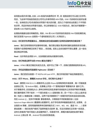  



 码导致出现许多问题。比如，IATA 航线代码是两位字  符， 规格说明它可以是三位字符。
                               但 
 而且，飞全球不同地区的航空公司可以共享同样的 IATA 代码。ICAO  代码相对比较好处理
 一些。全体航空公司/机场的标识符是个很大的问题，因为三个组织给出的是三个不同的
 标识符，而且所有标识符是可选的。所以即使我们以  ICAO 代码为主，我们也不能期望一
 定会有 ICAO 代码可以使用。 

 处理政府数据也是非常痛苦的。例如，FAA 将 ICAO 代码存放在指定给 FAA 代码的属性域。
 我们还发现 Flightstats 会报告一个虚构的航空公司（大洋航空）。 

InfoQ：你们的手机界面复杂么，用到类似定位或加速度计这样的设备特有功能没有？ 

 James：我们没有用到任何设备特有功能。我们想过增加‘晃动有机随机选取航班’的功能，
 但是每个应用程序都已经有了‘晃动……’的功能。实际上这些功能并不那么重要，这一版也
 就没做这种功能。 

 Pavel：也许有机会用到 GPS，比如根据当前地点搜索机场等。 

InfoQ：你们考虑过跨平台的 HTML5 解决方案吗？ 

 Jamas：HTML5 解决方案还未成为主流。或许可以了解一下，但我们更愿意使用本地 API。 

InfoQ：手机应用是如何连接到 Flightcaster  后台的？ 

 James：我们的后台就是一个 RESTful API over HTTP，我们所有的客户端应用都是用它。 

InfoQ：对于 iPhone、黑莓和 Android 手机，你们有什么体会？ 

 Pavel：要想在 RIM OS 4.2.1+黑莓手机上达到 iPhone 应用程序的外观效果，唯一可能就是
 全部自己写。与 Android 相比，在黑莓上开发一个“漂亮的程序”需要做许多  额外工作。
 对于黑莓手机，在安装包大小、多种分辨率支持及多操作系统版本之间寻找平衡非常重要。
 我们最终提供了两个版本：一个是为老版 4.2.1 设备准备  的；另一个给 4.3 及以上版本设
 备（包括 5.0 触摸设备）准备的。这两个版本都提供了一些额外的代码来适应实际设备。
 而在 Android 上，支持不同配置  要容易得多。只需指定不同的配置目录（比如
 layout‐en‐finger‐480x320）覆盖默认配置即可。由于手机有多种数据连接方式、运营商、 企
                                                      
 业级的 BB 策略，因而用通用程序来切换传输方式（WiFi、BES、BIS、直连 TCP、...）变得
 更加困难——我们给用户提供了选择传输方式的界  面。在这方面我们正在做一些改进，
 这样大多数用户就不用进入该设置界面了。但是很不幸，黑莓对通讯层的处理不像在
 Android 上那么简  单，Android 可以自动切换连接。 




                               45 
   
 