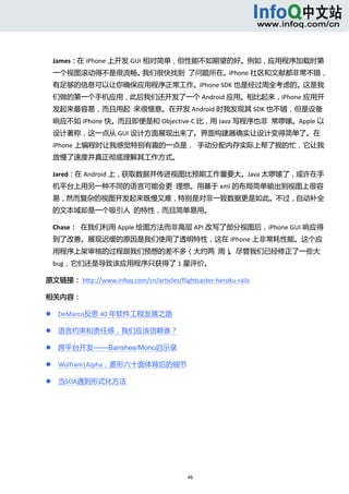  



    James：在 iPhone 上开发 GUI 相对简单，但性能不如期望的好。例如，应用程序加载时第
    一个视图滚动得不是很流畅。我们很快找到  了问题所在。iPhone 社区和文献都非常不错，
    有足够的信息可以让你确保应用程序正常工作。iPhone SDK 也是经过周全考虑的。这是我
    们做的第一个手机应用，此后我们还开发了一个 Android 应用。相比起来，iPhone 应用开
    发起来最容易，而且用起  来很惬意。在开发 Android 时我发现其 SDK 也不错，但是设备
    响应不如 iPhone 快。而且即便是和 Objective‐C 比，用 Java 写程序也非  常啰嗦。Apple 以
    设计著称，这一点从 GUI 设计方面展现出来了。界面构建器确实让设计变得简单了。在
    iPhone 上编程时让我感觉特别有趣的一点是，  手动分配内存实际上帮了我的忙，它让我
    放慢了速度并真正彻底理解其工作方式。 

    Jared：在 Android 上，获取数据并传进视图比预期工作量要大。Java 太啰嗦了，或许在手
    机平台上用另一种不同的语言可能会更  理想。用基于 xml 的布局简单输出到视图上很容
    易，然而复杂的视图开发起来既慢又难，特别是对非一致数据更是如此。不过，自动补全
    的文本域却是一个吸引人  的特性，而且简单易用。 

    Chase：  在我们利用 Apple 绘图方法而非高层 API 改写了部分视图后，iPhone GUI 响应得
    到了改善。展现迟缓的原因是我们使用了透明特性，这在 iPhone 上非常耗性能。这个应
    用程序上架审核的过程跟我们预想的差不多（大约两  周）。尽管我们已经修正了一些大
    bug，它们还是导致该应用程序只获得了 1 星评价。 

原文链接： http://www.infoq.com/cn/articles/flightcaster‐heroku‐rails 

相关内容： 

       DeMarco反思 40 年软件工程发展之路 

       语言约束和责任感，我们应该信赖谁？ 

       跨平台开发——Banshee/Mono启示录 

       Wolfram|Alpha，菱形六十面体背后的细节 

       当SOA遇到形式化方法 

 
 
 
 
 


                                            46 
     
 