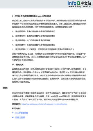  



      9）使用业务机动性场景仿真（BASS）进行测试 

      在实现之前，这是评估系统灵活性的非常轻松的一步。来自路线图后续阶段的业务场景和用
      例或是不符合当前阶段的典型业务场景需要被编撰出来。接着，通过仿真，使用包含契约的
      服务目录来说明这些场景，同时评估对系统的影响。评估的关键指标包括： 

      1. 服务重用率（重用的服务数/场景中的服务总数） 

      2. 服务使用率（重用的服务数/目录中的服务总数） 

      3. 服务修订率（修订的服务数/重用的服务数） 

      4. 服务创建率（新建的服务数/场景中的服务总数） 

      5. 服务利用率（针对某服务，已识别的服务消费者数/场景中的服务总数） 

      这些 IT 指标规范了复杂度，同时具有联合评估对推向市场时间的影响的特性。这会进一步
      调整和影响服务列表。已经经过路线图初始阶段的企业可以在 BASS 中包含历史数据，以产
      生更好的业务和财务指标。 

      10）拥抱变更 

      以服务为基础的系统，其特点是可以同时接受计划中的和计划外的变更。服务清单是一个关
      键的驱动力，同时提供一个跟 SOA 治理流程配合良好的、迭代的  SOA 识别过程也很关键。
      这个迭代会与路线图的各个阶段、持续改进项目或来自内外部触发条件（如降低服务开销的
      的技术进步可能会允许添加新的细粒度服务） 的结果对齐。
                                 这些变更可能会导致服务创建、
      服务修订和服务退役。 


总结 

      组合应用由服务清单中的服务装配而来，促进了业务机动性。服务识别产生了这个业务和技
      术服务的列表。识别服务集合相对容易，但是，ROI 则受 SOA 项目性质、变更频率和变更大
      小影响。本文指出了在实现之前识别、验证和核实服务清单内容的关键最佳实践。 

      原文链接：http://www.infoq.com/cn/articles/soa‐service‐identification 

      相关内容： 

             SOA的管理策略 

             回顾之回顾 



                                                  50 
           
 
