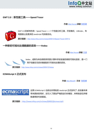  




GWT 2.0：新性能工具——Speed Tracer 

                                                                       作者 Abel Avram译者 张凯峰    


                  GWT 2.0 的新特性有：Speed Tracer——一个性能分析工具、开发模式、UiBinder、布
                  局面板以及更多的 JavaScript 代码级优化。 

                  原文链接：http://www.infoq.com/cn/news/2009/12/Speed-Tracer-GWT-2


一种新的可视化处理数据的语言——Vedea 

                                                                         作者 Abel Avram译者 王波    


                          Vedea，或称为来自微软研究院计算科学实验室的微软可视化语言，是一门
                            用于创建交互的对数据进行可视化处理的语言。 

       原文链接：http://www.infoq.com/cn/news/2009/12/Vedea


ECMAScript 5 正式发布 

                                                                     作者 Alex Blewitt  译者  张凯峰    




                                这周 ECMAScript 5 也即众所周知的 JavaScript 正式发布了，在给基本库
                                带来更新的同时，还引入了更加严格的运行时模型，来帮助定位并移
                                除通常的代码错误。  

       原文链接： http://www.infoq.com/cn/news/2009/12/ecmascript5 




                                                       52 
           
 