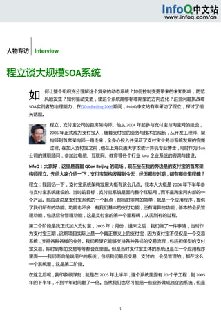 



        


人物专访    Interview



程立谈大规模SOA系统 

       如
            何让整个组织充分理解这个复杂的动态系统？如何控制变更带来的未知影响，防范
            风险发生？如何驱动变更，使这个系统能够朝着期望的方向进化？这些问题挑战着
       SOA实践者的治理能力。在QConBeijing 2009期间，InfoQ中文站有幸采访了程立，探讨了相
       关话题。 

               程立，支付宝公司的首席架构师。他从 2004 年起参与支付宝与淘宝网的建设，
               2005 年正式成为支付宝人，随着支付宝的业务与技术的成长，从开发工程师、架
               构师到首席架构师一路走来，全身心投入并见证了支付宝业务与系统发展的完整
               过程。在加入支付宝之前，他在上海交通大学攻读计算机专业博士，同时作为 Sun
       公司的兼职顾问，参加过电信、互联网、教育等各个行业 Java 企业系统的咨询与建设。 

       InfoQ：大家好，这里是首届 QCon Beijing 的现场，现在坐在我的旁边是的支付宝的首席架
       构师程立。先给大家介绍一下，支付宝架构发展到今天，经历哪些时期，都有哪些里程碑？ 

       程立：我回忆一下，支付宝系统架构发展大概有这么几点。我本人大概是 2004 年下半年参
       与支付宝系统建设的。当时的目标，支付宝系统是面向整个互联网，而不是淘宝网内部的一
       个产品。那应该说是支付宝系统的一个起点，那当时非常的简单，就是一个应用程序，提供
       了我们所有的功能。功能也不多，有我们基本的支付功能，还有清算的功能，基本的会员管
       理功能，包括后台管理功能，这是支付宝的第一个里程碑，从无到有的过程。 

       第二个阶段是我正式加入支付宝，2005 年 2 月份，进来之后，我们做了一件事情，当时作
       为支付宝三期，这期项目实际上是一个真正意义上的支付宝，因为支付宝不仅仅是一个交易
       系统，支持各种各样的业务。我们希望它能够支持各种各样的交易流程，包括担保型的支付
       宝交易、即时到帐的交易等等都会在里面。但是当时支付宝主体的系统还是在一个应用程序
       里面——我们面向前端用户的系统，包括我们最后交易、支付的、会员管理的，都在这么
       一个系统里，这是第二阶段。 

       在这之后呢，我印象很深刻，就是在 2005 年上半年，这个系统里面有 20 个子工程，到 2005
       年的下半年，不到半年时间翻了一倍。当然我们也尽可能把一些业务做成独立的系统，但是




                                 1 
 