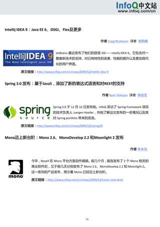  




Intellij IDEA 9：Java EE 6、OSGi、Flex及更多 

                                                              作者 Craig Wickesser  译者  张凯峰    


                                 JetBrains 最近发布了他们的获奖 IDE——Intellij IDEA 9。它包含对一
                                 整套新技术的支持、对已有特性的改善、性能的提升以及更加现代
                                 化的用户界面。  

        原文链接：http://www.infoq.com/cn/news/2009/12/intellij‐idea‐9


Spring 3.0 发布：基于Java5，添加了新的表达式语言和对REST的支持 

                                                              作者 Ryan Slobojan  译者  徐会生     


                                Spring 3.0 于 12 月 16 日发布啦。InfoQ 采访了 Spring Framework 项目
                                的技术负责人 Juergen Hoeller，向他了解这次发布的一些情况以及其
                                对 Spring portfolio 带来的改变。  

        原文链接：http://www.infoq.com/cn/news/2009/12/spring30


Mono迈上新台阶：Mono 2.6、MonoDevelop 2.2 和Moonlight 2 发布 

                                                                                作者 朱永光     


                   今年，Novell 在 Mono 平台方面动作频频。前几个月，接连发布了 2 个 Mono 相关的
                   商业软件后，又于前几天分别发布了 Mono 2.6、MonoDevelop 2.2 和 Moonlight 2。
                   这一系列的产品发布，预示着 Mono 已经迈上新台阶。  

                   原文链接：http://www.infoq.com/cn/news/2009/12/mono‐new‐level




                                                    53 
            
 