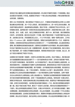  



发现支付宝大量的业务它的耦合度还是挺高的，所以我们不能把它做到一个系统里面。那这
应该是支付宝的第二个阶段。就是我们开始在一个核心的主体应用里面，不断去堆积我们的
业务功能，发展很快。 

那在 2006 年初的时候，我们觉得这个不是长久之计，于是我们开始探索怎么样用 SOA 的思
路去解决这样的问题，找一个切入点的话，我们找的是用 ESB，把一些可以异步处理的，耦
合度不高的业务拆开，做成单独的业务服务。那这个阶段，大概持续了有大半年左右。这个
时候我们发现，虽然我们把一些相对来说比较边缘的业务拆开，但是对我们核心业务，我们
的交易、支付、处理、会员，他们之间耦合的非常紧，基于 ESB，基于消息，我们很难把他
们拆开。去年的时候，我们在讨论这样一个问题，我们不能在持续一个应用中维护这么多业
务，当时我们支付宝，开发规模已经上百人，十几个并行项目，每周一到两次发布，工作在
这么一个 codebase 上面，肯定是不可接受的。那我们当时选择交易作为一个点，前面所说
的原因，交易系统当时响应业务的变化已经很吃力了，一个应用程序里面，这么复杂的商业
逻辑。我们既要响应前端的快速处理，又要保证交易逻辑不出任何错误，那么选择交易服务，
针对这个服务我们也从技术上做一些重要的构思，我们建立了自己的服务框架。我们之前也
做了很多调研，把一些我们不需要的功能拿掉，再把我们特别关注的一些功能，放上去，那
这个项目大概持续了有四个月左右。 

这是我们支付宝的第一组服务，它是可以支持我们核心业务的。在这个基础上，我们就去拿
支付宝最重要的功能去改造去提升了——支付宝的帐务会计体系，还有支付宝的客户体系。
关于这两个体系的建设，我们的思考，从几年前就开始了。那么支付宝最初上线的时候，业
务的范围非常小，但是随着支付宝整个业务领域的拓展，原有的帐务会计体系不论是灵活性
还有专业化的程度都不能满足需要。客户的模型，也不能满足很多业务的需要。首先是在这
两个业务模型的基础上，做一个很大的提升。然后我们 SOA 整个一套业务的思想，把它分
装成真正可以支持业务发展的两套服务——会计帐务服务以及客户信息服务。这两个服务
无论从业务和技术上都有挑战。业务上挑战是什么？就是我们业务服务模型是不是能够支撑
支付宝未来数年里持续的发展。还有一个挑战就是技术上的挑战。帐务处理一旦拿出来后，
那我们所有的业务，和我们的帐务处理之间全部都是分布的，很显然这个事务就是很关键的
问题，还有它未来的伸缩性，当时我们的会员数可能接近 1 个亿。我们的交易笔数也是每年
翻 3 番。那这个我们也做了考虑，解决了一些技术上的问题，同时也对交易服务框架做了一
个提升。那么这样的服务全部做完了的话，大概大半年的时间，这个时间是比较慢的，慢的
主要瓶颈是，我觉得前面我们讲的业务服务，怎么去识别服务，怎么去搭建一个可以支撑业
务持续发展的模型，这块我们觉得难度非常大，需要有非常强的业务架构思维的人来做这样
的事情，那么在支付宝的话，我们这样的人相对比较稀缺，所以说这样的事情我们只能一件



                       2 
  
 