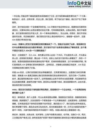  



一件去做。可能这两个基础的服务体系搭建完了之后，支付宝的基础服务便形成了一个三角：
帐务会计、会员，还有交易，在这上面，我们发现，有了他们这个基础，我们又产生了很多
服务。 

这时，支付宝应该是一个全面铺开的阶段。SOA 对像支付宝这样的企业，既要响应互联网快
速变化，又要保证核心业务处理绝对安全可靠，可持续稳定服务。这是必须的。我们不能想
象，支付宝现在数百位开发人员，在一个单体应用程序上，怎么去做。但现在，我们不但知
道如何去做，而且做的更好，我们现在支付宝上海也有研发中心，都能够一起协作，这是
SOA 给我们带来的价值。 

InfoQ：您基本上把支付宝发展的历程完整地说了一下。您刚才也谈到了业务，我觉得在支
付中业务需求的变化应当是非常快的，支付宝对于这个业务变化是做出了哪些改变，这个是
不是支付宝引入 SOA 的一个主要的原因？ 

程立：之前提到了，引入 SOA，首先要让所有人达成一个共识。不光是技术人员，不光是业
务人员，还有我们的高层，要达成一个共识。实际上当时支付宝所有人都看到了，存在一个
挑战，就是前面提到的前端快速响应用户需求、后端持续稳定服务，这个快和稳的矛盾。我
们觉得首先 SOA 会帮我们把快和稳切开，这样的话，才能够让前端真正快起来，SOA 在这
方面确实给我们提供了价值。 

但是 SOA 的话，让我们实现真正的业务敏捷的话，它有更深的意义，这是我们当时没有看
到的，那就是 SOA 是真正能够让我们的系统和我们的业务架构对齐。因为它统一了业务和
技术，通过服务的概念统一起来了。这样我就能让业务不但符合当前的需要，而且能够符合
长远发展的需要，能够符合整个架构，甚至和公司的整个使命、甚至是愿景对齐。这些方面，
其实现在我们也在探索。 

InfoQ：现在支付宝的这个架构是非常优秀的，您觉得对于一个企业来说，一个优秀的架构
意味着什么呢？ 

程立：架构的话，我个人觉得，可以从很多层面去理解。我刚到支付宝的话，我看到的架构
很狭隘，我就看到了，比如说我写一个框架或者一个公共基础类的，这就是架构，这是我的
理解。后来我发现这个架构仅仅局限于技术的话，真的是太小了，我们会把业务考虑进去。
我们希望整个架构，既包含业务又包含技术。双方的基础是统一的，只不过大家面向的客户
是不一样的。大家可能采用的技术手段是不一样的。但是从概念层上里看是统一的。 

再后来，我发现，光有业务、技术架构，以用户的需求去驱动，也不够。当我们一次、两次、
三次满足用户需求之后，突然发现用户的某个需求可能跟我们原来的设计模型和基础设施是



                         3 
  
 