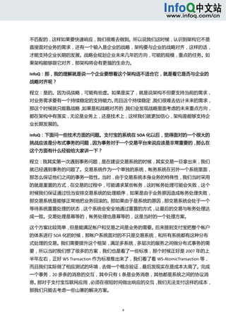  



不匹配的，这样如果要快速响应，我们很难去做到。所以说我们这时候，认识到架构它不是
直接面对业务的需求，还有一个输入是企业的战略，架构要与企业的战略对齐，这样的话，
才能支持企业长期的发展。战略会规划企业未来几年的方向，可能的规模，重点的任务。如
果架构能够跟它对齐，那架构将会有更强的生命力。 

InfoQ：那，我的理解就是说一个企业要想看这个架构适不适合它，就是看它是否与企业的
战略对齐呢？ 

程立：是的。因为说战略，可能有些虚。如果是实了，就是说架构不但要支持当前的需求，
对业务需求要有一个持续稳定的支持能力。而且这个持续稳定，我们很难去估计未来的需求，
那这个时候就只能靠战略，如果是和战略对齐的，我们会发现战略里面考虑的未来重点方向，
都在架构中有落实，无论是业务上，还是技术上，这样我们就更加信心，架构是能够支持企
业长期发展的。 

InfoQ：下面问一些技术方面的问题。支付宝的系统在 SOA 化以后，觉得面对的一个很大的
挑战应该是分布式事务的问题，因为事务对于一个交易平台来说应该是非常重要的，那么在
这个方面有什么经验给大家讲一下？     

程立：我其实第一次遇到事务问题，是在建设交易系统的时候，其实交易一旦拿出来，我们
就已经遇到事务的问题了。交易系统作为一个单独的系统，帐务系统在另外一个系统里面，
那怎么保证他们之间的事务一致性。当时，由于交易系统本身业务的特殊性，我们当时采用
的就是重置的方式，在交易的过程中，可能请求某些帐务，这时帐务处理可能会失败，这个
时候我们保证通过恰当安排交易系统的处理顺序，如果是由于业务原因造成帐务处理失败，
那交易系统是能够正常地把业务回滚的。那如果由于是系统的原因，那交易系统会处于一个
等待系统重置处理的状态，这个系统会安全地通过重置的方式，让最后的交易与帐务处理达
成一致。交易处理是幂等的，帐务处理也是幂等的，这是当时的一个处理方案。 

这个方案比较简单，但是能满足帐户和交易之间是业务的需要。后来提到支付宝把整个帐户
的体系进行 SOA 化的时候，那帐户系统面对的不只是交易系统，和所有系统都有这种分布
式处理的交易。我们需要提升这个框架，满足多系统，多层次的服务之间做分布式事务的需
要，所以当时我们想了很多的方案，我们也是看了一些标准，那个时候正好是 2007 年的上
半年左右，正好 WS Transaction 作为标准推出来了，我们看了看 WS‐AtomicTransaction 等，
而且我们实际做了相应测试的环境，去做一个概念验证，最后发现实在是成本太高了。完成
一个事务，20 多条的消息的交互，其中只有 1 条是业务消息，其他都是系统之间的协议消
息。那对于支付宝互联网应用，必须在很短时间做出响应的交互，我们无法支付这样的成本，
那我们只能去考虑一些山寨的解决方案。 



                               4 
   
 