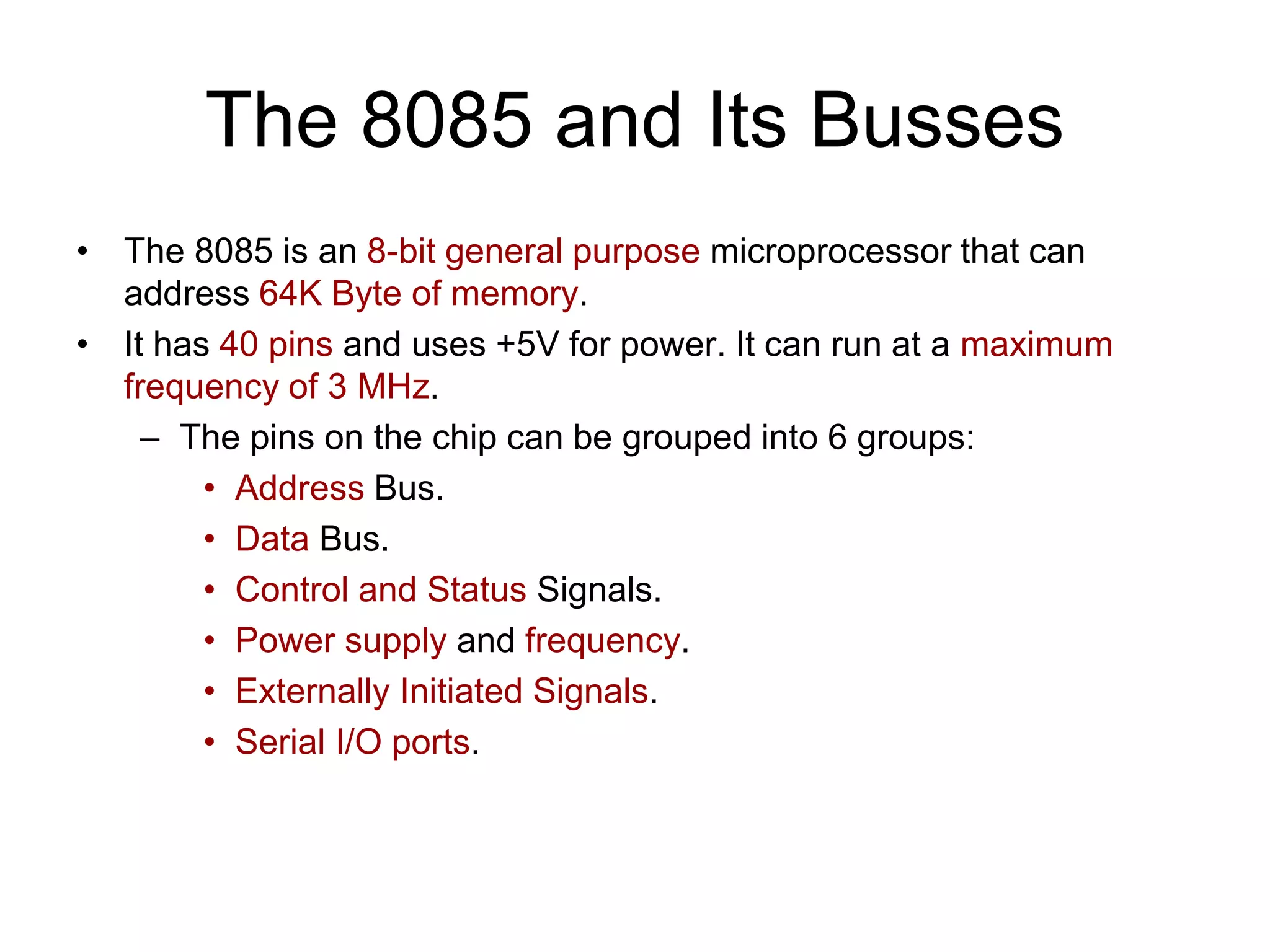 The 8085 and Its Busses
• The 8085 is an 8-bit general purpose microprocessor that can
address 64K Byte of memory.
• It has 40 pins and uses +5V for power. It can run at a maximum
frequency of 3 MHz.
– The pins on the chip can be grouped into 6 groups:
• Address Bus.
• Data Bus.
• Control and Status Signals.
• Power supply and frequency.
• Externally Initiated Signals.
• Serial I/O ports.
 
