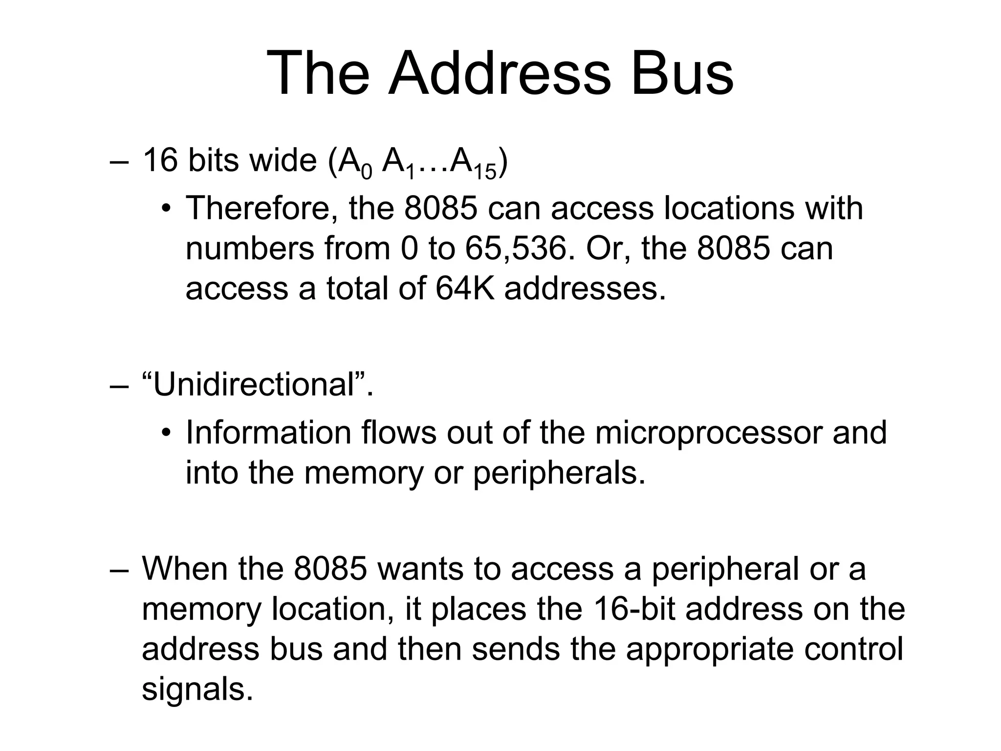 The Address Bus
– 16 bits wide (A0 A1…A15)
• Therefore, the 8085 can access locations with
numbers from 0 to 65,536. Or, the 8085 can
access a total of 64K addresses.
– “Unidirectional”.
• Information flows out of the microprocessor and
into the memory or peripherals.
– When the 8085 wants to access a peripheral or a
memory location, it places the 16-bit address on the
address bus and then sends the appropriate control
signals.
 
