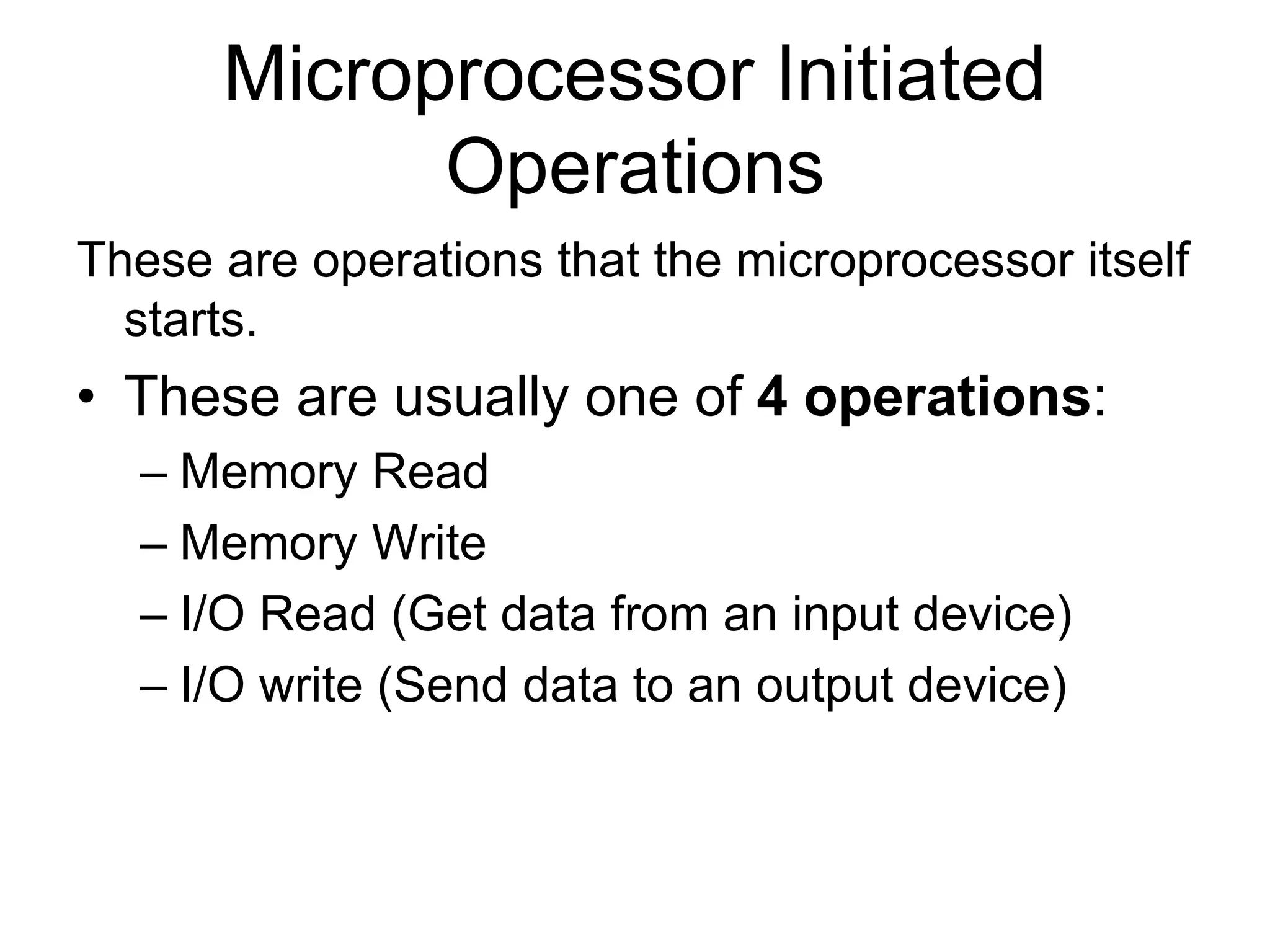 Microprocessor Initiated
Operations
These are operations that the microprocessor itself
starts.
• These are usually one of 4 operations:
– Memory Read
– Memory Write
– I/O Read (Get data from an input device)
– I/O write (Send data to an output device)
 