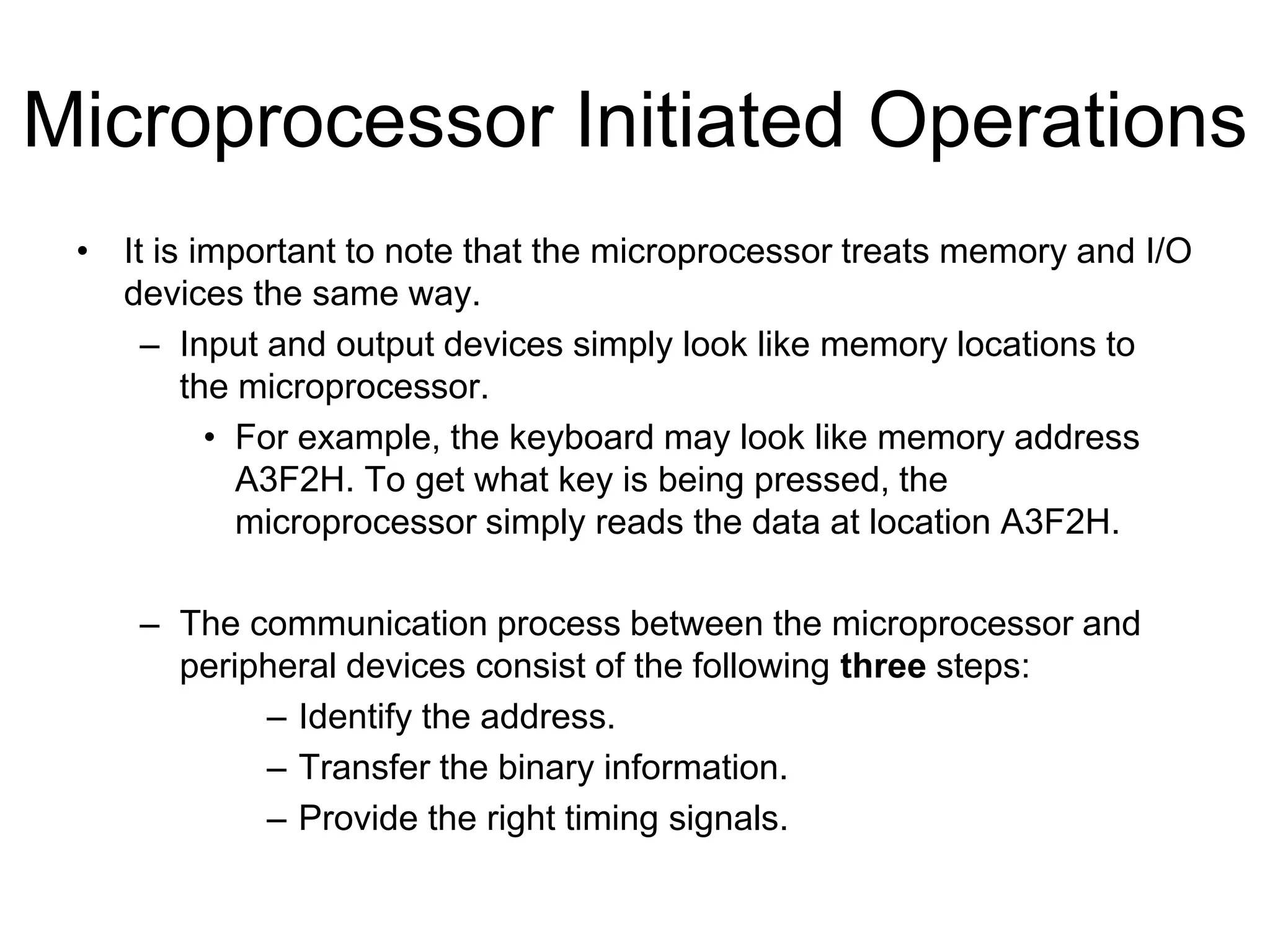 Microprocessor Initiated Operations
• It is important to note that the microprocessor treats memory and I/O
devices the same way.
– Input and output devices simply look like memory locations to
the microprocessor.
• For example, the keyboard may look like memory address
A3F2H. To get what key is being pressed, the
microprocessor simply reads the data at location A3F2H.
– The communication process between the microprocessor and
peripheral devices consist of the following three steps:
– Identify the address.
– Transfer the binary information.
– Provide the right timing signals.
 