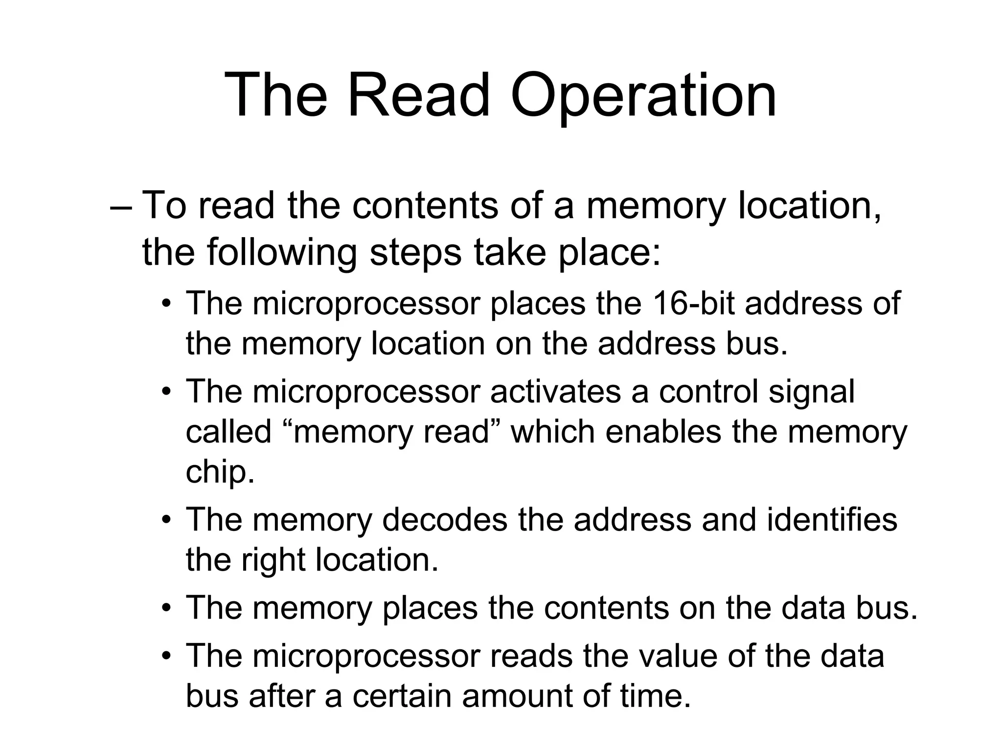 The Read Operation
– To read the contents of a memory location,
the following steps take place:
• The microprocessor places the 16-bit address of
the memory location on the address bus.
• The microprocessor activates a control signal
called “memory read” which enables the memory
chip.
• The memory decodes the address and identifies
the right location.
• The memory places the contents on the data bus.
• The microprocessor reads the value of the data
bus after a certain amount of time.
 