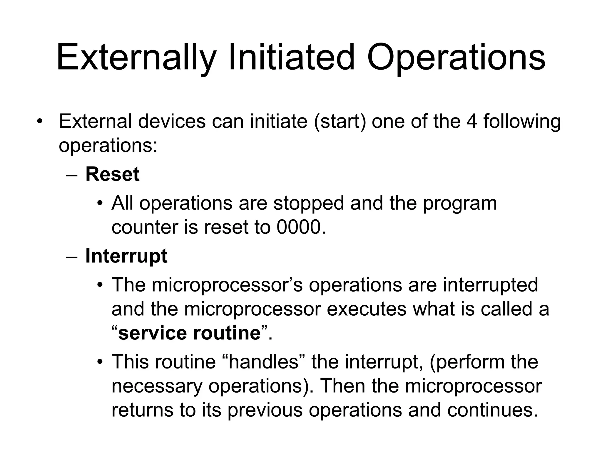 Externally Initiated Operations
• External devices can initiate (start) one of the 4 following
operations:
– Reset
• All operations are stopped and the program
counter is reset to 0000.
– Interrupt
• The microprocessor’s operations are interrupted
and the microprocessor executes what is called a
“service routine”.
• This routine “handles” the interrupt, (perform the
necessary operations). Then the microprocessor
returns to its previous operations and continues.
 