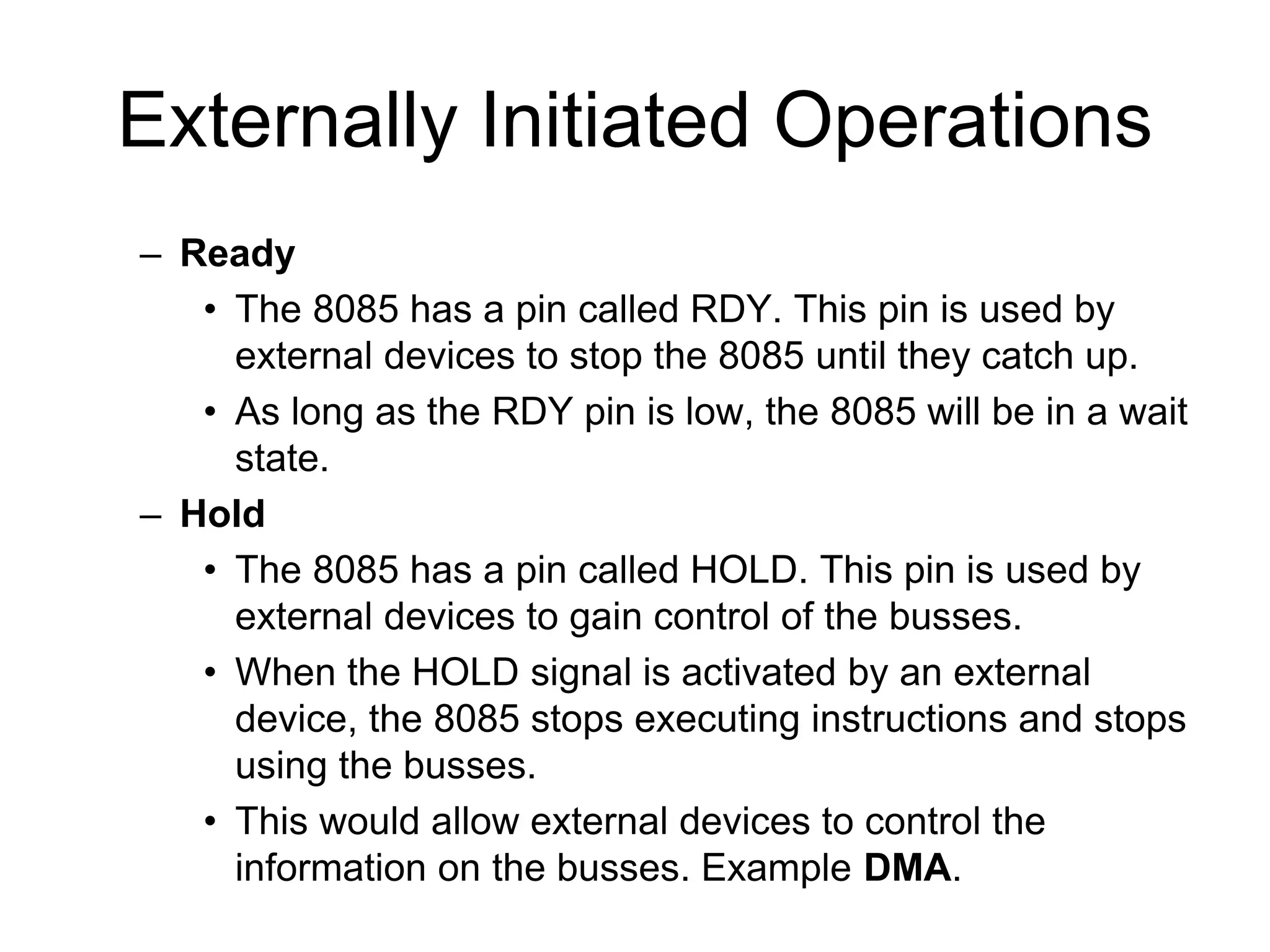 Externally Initiated Operations
– Ready
• The 8085 has a pin called RDY. This pin is used by
external devices to stop the 8085 until they catch up.
• As long as the RDY pin is low, the 8085 will be in a wait
state.
– Hold
• The 8085 has a pin called HOLD. This pin is used by
external devices to gain control of the busses.
• When the HOLD signal is activated by an external
device, the 8085 stops executing instructions and stops
using the busses.
• This would allow external devices to control the
information on the busses. Example DMA.
 