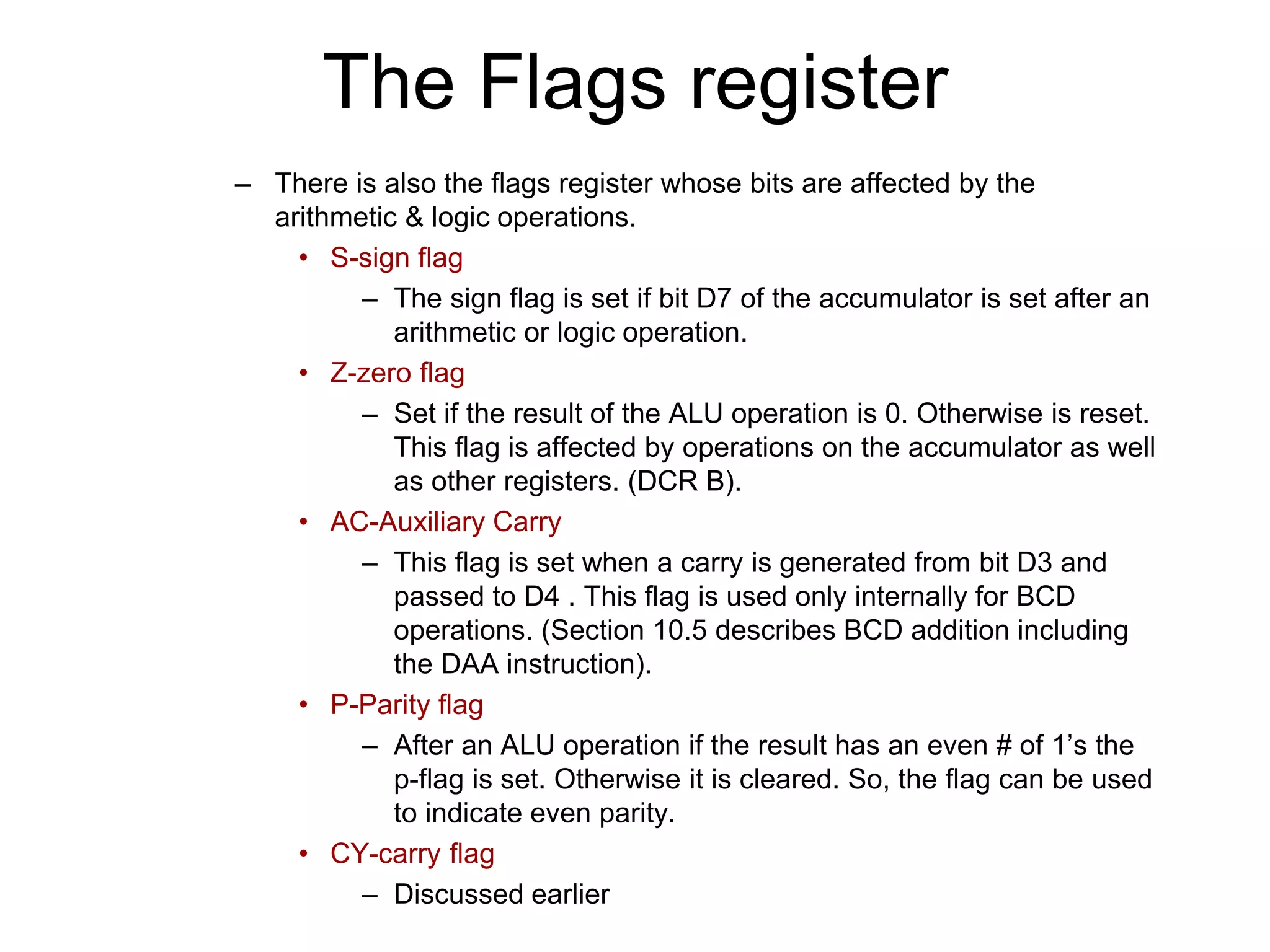 The Flags register
– There is also the flags register whose bits are affected by the
arithmetic & logic operations.
• S-sign flag
– The sign flag is set if bit D7 of the accumulator is set after an
arithmetic or logic operation.
• Z-zero flag
– Set if the result of the ALU operation is 0. Otherwise is reset.
This flag is affected by operations on the accumulator as well
as other registers. (DCR B).
• AC-Auxiliary Carry
– This flag is set when a carry is generated from bit D3 and
passed to D4 . This flag is used only internally for BCD
operations. (Section 10.5 describes BCD addition including
the DAA instruction).
• P-Parity flag
– After an ALU operation if the result has an even # of 1’s the
p-flag is set. Otherwise it is cleared. So, the flag can be used
to indicate even parity.
• CY-carry flag
– Discussed earlier
 