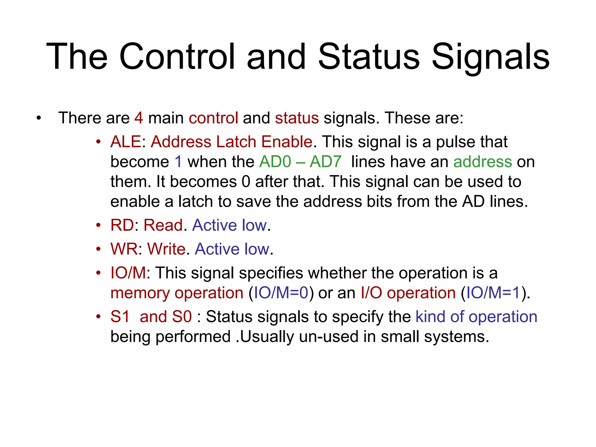 The Control and Status Signals
• There are 4 main control and status signals. These are:
• ALE: Address Latch Enable. This signal is a pulse that
become 1 when the AD0 – AD7 lines have an address on
them. It becomes 0 after that. This signal can be used to
enable a latch to save the address bits from the AD lines.
• RD: Read. Active low.
• WR: Write. Active low.
• IO/M: This signal specifies whether the operation is a
memory operation (IO/M=0) or an I/O operation (IO/M=1).
• S1 and S0 : Status signals to specify the kind of operation
being performed .Usually un-used in small systems.
 