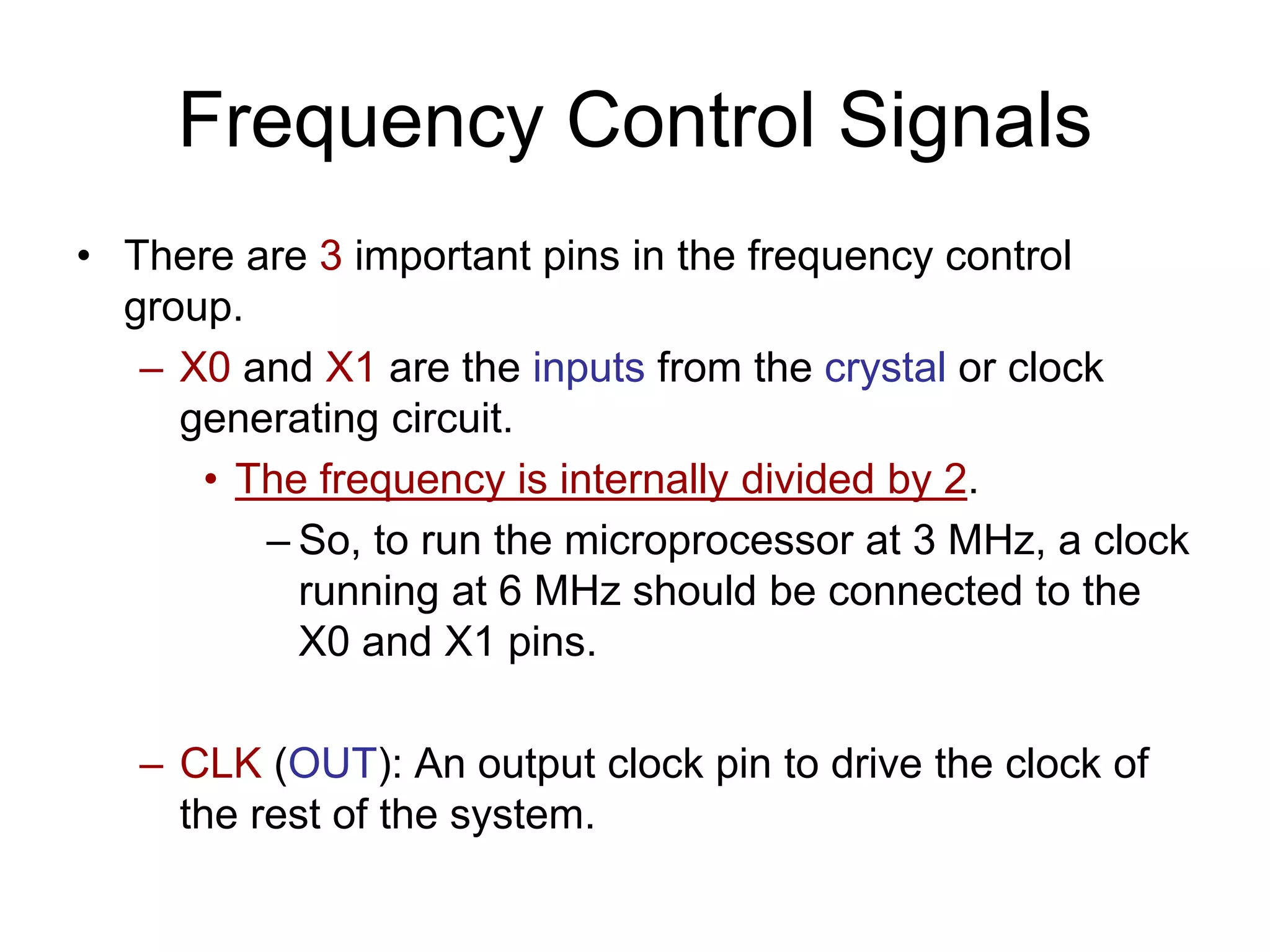 Frequency Control Signals
• There are 3 important pins in the frequency control
group.
– X0 and X1 are the inputs from the crystal or clock
generating circuit.
• The frequency is internally divided by 2.
– So, to run the microprocessor at 3 MHz, a clock
running at 6 MHz should be connected to the
X0 and X1 pins.
– CLK (OUT): An output clock pin to drive the clock of
the rest of the system.
 