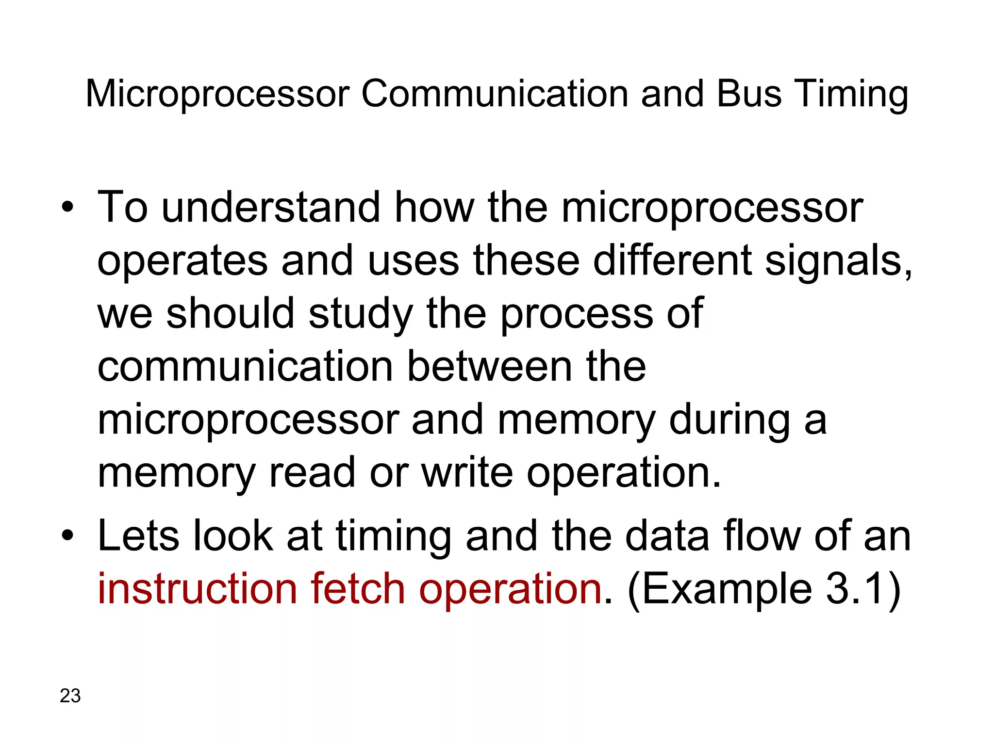 23
Microprocessor Communication and Bus Timing
• To understand how the microprocessor
operates and uses these different signals,
we should study the process of
communication between the
microprocessor and memory during a
memory read or write operation.
• Lets look at timing and the data flow of an
instruction fetch operation. (Example 3.1)
 