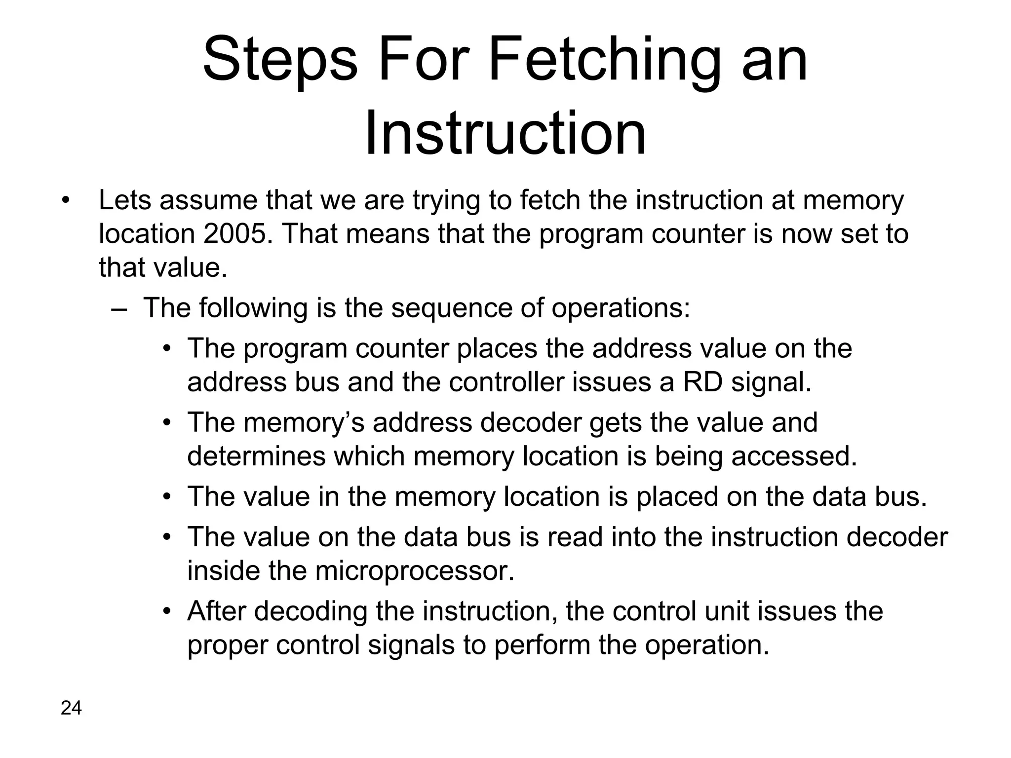 24
Steps For Fetching an
Instruction
• Lets assume that we are trying to fetch the instruction at memory
location 2005. That means that the program counter is now set to
that value.
– The following is the sequence of operations:
• The program counter places the address value on the
address bus and the controller issues a RD signal.
• The memory’s address decoder gets the value and
determines which memory location is being accessed.
• The value in the memory location is placed on the data bus.
• The value on the data bus is read into the instruction decoder
inside the microprocessor.
• After decoding the instruction, the control unit issues the
proper control signals to perform the operation.
 