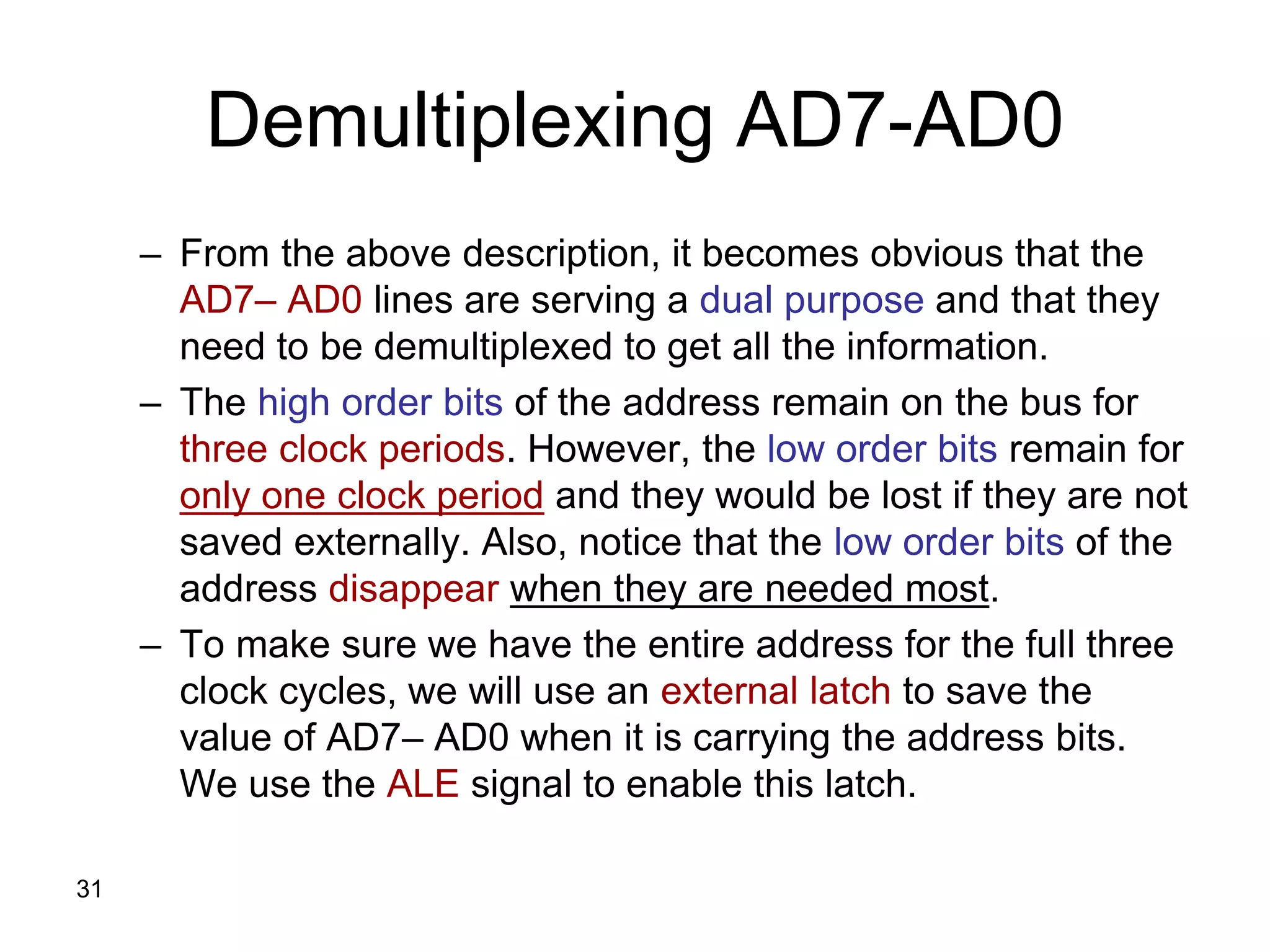 31
Demultiplexing AD7-AD0
– From the above description, it becomes obvious that the
AD7– AD0 lines are serving a dual purpose and that they
need to be demultiplexed to get all the information.
– The high order bits of the address remain on the bus for
three clock periods. However, the low order bits remain for
only one clock period and they would be lost if they are not
saved externally. Also, notice that the low order bits of the
address disappear when they are needed most.
– To make sure we have the entire address for the full three
clock cycles, we will use an external latch to save the
value of AD7– AD0 when it is carrying the address bits.
We use the ALE signal to enable this latch.
 