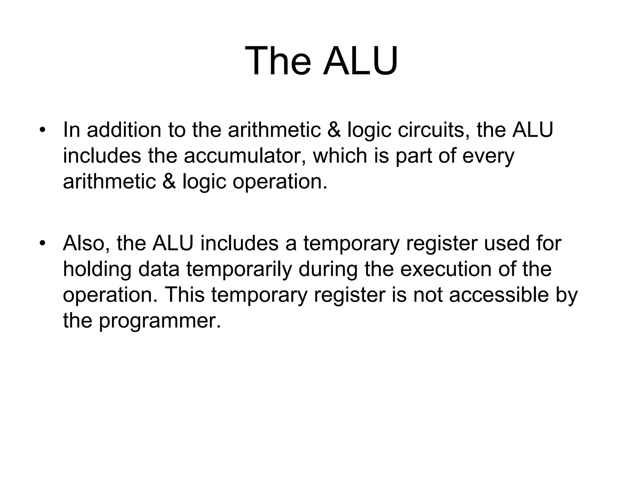 The ALU
• In addition to the arithmetic & logic circuits, the ALU
includes the accumulator, which is part of every
arithmetic & logic operation.
• Also, the ALU includes a temporary register used for
holding data temporarily during the execution of the
operation. This temporary register is not accessible by
the programmer.
 