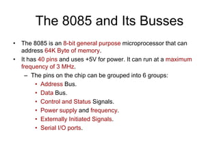 The 8085 and Its Busses
• The 8085 is an 8-bit general purpose microprocessor that can
address 64K Byte of memory.
• It has 40 pins and uses +5V for power. It can run at a maximum
frequency of 3 MHz.
– The pins on the chip can be grouped into 6 groups:
• Address Bus.
• Data Bus.
• Control and Status Signals.
• Power supply and frequency.
• Externally Initiated Signals.
• Serial I/O ports.
 