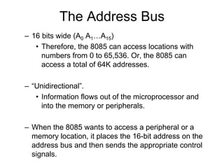The Address Bus
– 16 bits wide (A0 A1…A15)
• Therefore, the 8085 can access locations with
numbers from 0 to 65,536. Or, the 8085 can
access a total of 64K addresses.
– “Unidirectional”.
• Information flows out of the microprocessor and
into the memory or peripherals.
– When the 8085 wants to access a peripheral or a
memory location, it places the 16-bit address on the
address bus and then sends the appropriate control
signals.
 