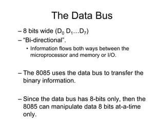The Data Bus
– 8 bits wide (D0 D1…D7)
– “Bi-directional”.
• Information flows both ways between the
microprocessor and memory or I/O.
– The 8085 uses the data bus to transfer the
binary information.
– Since the data bus has 8-bits only, then the
8085 can manipulate data 8 bits at-a-time
only.
 