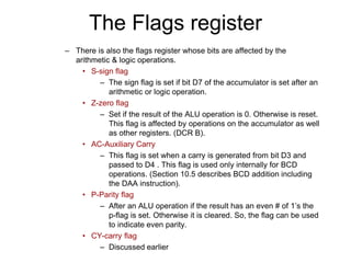 The Flags register
– There is also the flags register whose bits are affected by the
arithmetic & logic operations.
• S-sign flag
– The sign flag is set if bit D7 of the accumulator is set after an
arithmetic or logic operation.
• Z-zero flag
– Set if the result of the ALU operation is 0. Otherwise is reset.
This flag is affected by operations on the accumulator as well
as other registers. (DCR B).
• AC-Auxiliary Carry
– This flag is set when a carry is generated from bit D3 and
passed to D4 . This flag is used only internally for BCD
operations. (Section 10.5 describes BCD addition including
the DAA instruction).
• P-Parity flag
– After an ALU operation if the result has an even # of 1’s the
p-flag is set. Otherwise it is cleared. So, the flag can be used
to indicate even parity.
• CY-carry flag
– Discussed earlier
 