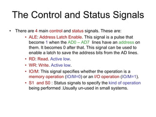 The Control and Status Signals
• There are 4 main control and status signals. These are:
• ALE: Address Latch Enable. This signal is a pulse that
become 1 when the AD0 – AD7 lines have an address on
them. It becomes 0 after that. This signal can be used to
enable a latch to save the address bits from the AD lines.
• RD: Read. Active low.
• WR: Write. Active low.
• IO/M: This signal specifies whether the operation is a
memory operation (IO/M=0) or an I/O operation (IO/M=1).
• S1 and S0 : Status signals to specify the kind of operation
being performed .Usually un-used in small systems.
 