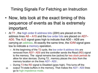 26
Timing Signals For Fetching an Instruction
• Now, lets look at the exact timing of this
sequence of events as that is extremely
important.
• At T1 , the high order 8 address bits (20H) are placed on the
address lines A8 – A15 and the low order bits are placed on AD7–
AD0. The ALE signal goes high to indicate that AD0 – AD8 are
carrying an address. At exactly the same time, the IO/M signal goes
low to indicate a memory operation.
– At the beginning of the T2 cycle, the low order 8 address bits are
removed from AD7– AD0 and the controller sends the Read (RD) signal
to the memory. The signal remains low (active) for two clock periods to
allow for slow devices. During T2 , memory places the data from the
memory location on the lines AD7– AD0 .
– During T3 the RD signal is Disabled (goes high). This turns off the
output Tri-state buffers in the memory. That makes the AD7– AD0 lines
go to high impedence mode.
 