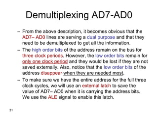 31
Demultiplexing AD7-AD0
– From the above description, it becomes obvious that the
AD7– AD0 lines are serving a dual purpose and that they
need to be demultiplexed to get all the information.
– The high order bits of the address remain on the bus for
three clock periods. However, the low order bits remain for
only one clock period and they would be lost if they are not
saved externally. Also, notice that the low order bits of the
address disappear when they are needed most.
– To make sure we have the entire address for the full three
clock cycles, we will use an external latch to save the
value of AD7– AD0 when it is carrying the address bits.
We use the ALE signal to enable this latch.
 