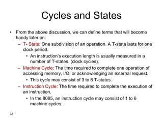 33
Cycles and States
• From the above discussion, we can define terms that will become
handy later on:
– T- State: One subdivision of an operation. A T-state lasts for one
clock period.
• An instruction’s execution length is usually measured in a
number of T-states. (clock cycles).
– Machine Cycle: The time required to complete one operation of
accessing memory, I/O, or acknowledging an external request.
• This cycle may consist of 3 to 6 T-states.
– Instruction Cycle: The time required to complete the execution of
an instruction.
• In the 8085, an instruction cycle may consist of 1 to 6
machine cycles.
 