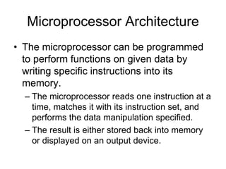 Microprocessor Architecture
• The microprocessor can be programmed
to perform functions on given data by
writing specific instructions into its
memory.
– The microprocessor reads one instruction at a
time, matches it with its instruction set, and
performs the data manipulation specified.
– The result is either stored back into memory
or displayed on an output device.
 