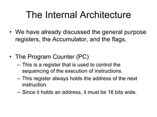 The Internal Architecture
• We have already discussed the general purpose
registers, the Accumulator, and the flags.
• The Program Counter (PC)
– This is a register that is used to control the
sequencing of the execution of instructions.
– This register always holds the address of the next
instruction.
– Since it holds an address, it must be 16 bits wide.
 