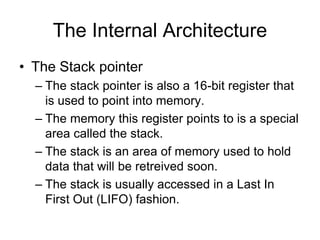 The Internal Architecture
• The Stack pointer
– The stack pointer is also a 16-bit register that
is used to point into memory.
– The memory this register points to is a special
area called the stack.
– The stack is an area of memory used to hold
data that will be retreived soon.
– The stack is usually accessed in a Last In
First Out (LIFO) fashion.
 