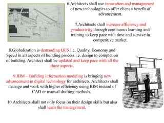 6.Architects shall use innovation and management
                                     of new technologies to offer client a benefit of
                                                      advancement.

                                         7.Architects shall increase efficiency and
                                      productivity through continuous learning and
                                      training to keep pace with time and survive in
                                                    competitive market.

  8.Globalization is demanding QES i.e. Quality, Economy and
Speed in all aspects of building process i.e. design to completion
of building. Architect shall be updated and keep pace with all the
                           three aspects.

    9.BIM – Building information modeling is bringing new
advancement in digital technology for architects. Architects shall
 manage and work with higher efficiency using BIM instead of
             CAD or manual drafting methods.

10.Architects shall not only focus on their design skills but also
                  shall learn the management.
 