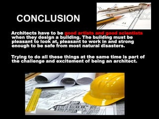 CONCLUSION
Architects have to be good artists and good scientists
when they design a building. The building must be
pleasant to look at, pleasant to work in and strong
enough to be safe from most natural disasters.

Trying to do all these things at the same time is part of
the challenge and excitement of being an architect.
 