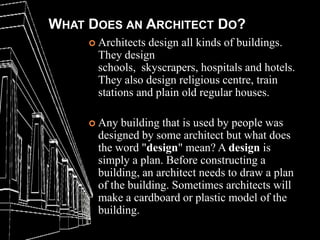 WHAT DOES AN ARCHITECT DO?
      Architects design all kinds of buildings.
       They design
       schools, skyscrapers, hospitals and hotels.
       They also design religious centre, train
       stations and plain old regular houses.

      Any  building that is used by people was
       designed by some architect but what does
       the word "design" mean? A design is
       simply a plan. Before constructing a
       building, an architect needs to draw a plan
       of the building. Sometimes architects will
       make a cardboard or plastic model of the
       building.
 