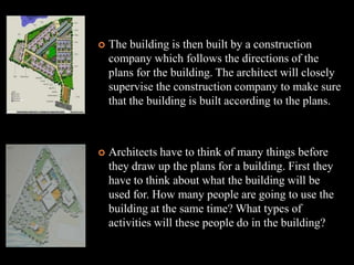    The building is then built by a construction
    company which follows the directions of the
    plans for the building. The architect will closely
    supervise the construction company to make sure
    that the building is built according to the plans.



   Architects have to think of many things before
    they draw up the plans for a building. First they
    have to think about what the building will be
    used for. How many people are going to use the
    building at the same time? What types of
    activities will these people do in the building?
 