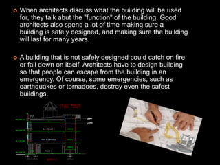    When architects discuss what the building will be used
    for, they talk abut the "function" of the building. Good
    architects also spend a lot of time making sure a
    building is safely designed, and making sure the building
    will last for many years.

   A building that is not safely designed could catch on fire
    or fall down on itself. Architects have to design building
    so that people can escape from the building in an
    emergency. Of course, some emergencies, such as
    earthquakes or tornadoes, destroy even the safest
    buildings.
 